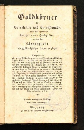 Goldkörner für Bienenhalter und Bienenfreunde; oder verschiedene Vortheile und Handgriffe, um aus der Bienenzucht den gröstmöglichen Nutzen zu ziehen : enthaltend eine genaue Beschreibung von neuen Magazin- und Schwarm-Lager-Körben, um nicht nur auf sehr leichte Art zu zeideln und den Honig ganz rein zu gewinnen, sondern auch um das Schwärmen zu befördern oder zu verhüten; eine ausführliche Belehrung Ableger zu machen; die Bienen leicht zu vereinigen; die Nachschwärme zu vermeiden; die Königinnen zu erziehen und aufzubewahren; von sehr bequemen Fütterungsarten; die Weisellosigkeit zu erkennen und derselben abzuhelfen; die Stöcke gut zu überwintern und ihnen bessere und bequemere Flugbretter zu geben; nebst Angabe der vorzüglichsten Honig- und Wachspflanzen; und Anweisung, die Bienen auf ganz leichten[!] Art aus den Stöcken auszutreiben, um einen neuen Bau zu bezwecken; von einer ganz einfachen Rauchpfeife und verbesserten Rauchmaschine; den Honig und das Wachs mit Nutzen auszumachen; Meth- und Essig zu bereiten u.s.w.