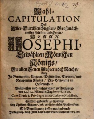 Wahl-Capitulation Deß Aller-Durchleuchtigsten, Großmächtigsten Fürsten und Herrn, Herrn Josephi, Erwählten Römischen Königs, Zu allen Zeiten Mehrern deß Reichs, Auch In Germanien, Ungarn, Dalmatien, Croatien, und Sclavonien Königs, Erz-Herzogens zu Oestereich, [et]c. : Beschlossen und aufgerichtet zu Augspurg, den 24. (14.) Monats-Tag Ianuarii, 1690. ... ; Erstlich gedruckt zu Maynz, Bey Christoph Küchlern, Hof- und Universitäts-Buchdruckern