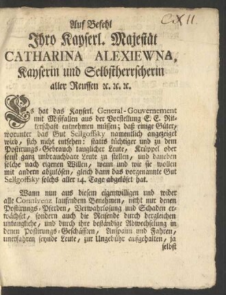 Auf Befehl Ihro Kayserl. Majestät Catharina Alexiewna, Kayserin und Selbstherrscherin aller Reussen [et]c. [et]c. [et]c. Es hat das Kayserl. General-Gouvernement mit Mißfallen aus der Vorstellung E.E. Ritterschaft entnehmen müssen; daß einige Güter, worunter das Gut Sellgoffsky namentlich angezeiget wird, sich nicht entsehen: statts tüchtiger und zu dem Postirungs-Gebrauch tauglicher Leute, Krüppel oder sonst ganz unbrauchbare Leute zu stellen ...