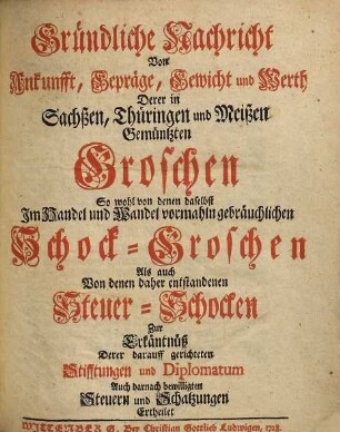Gründliche Nachricht Von Ankunfft, Gepräge, Gewicht und Werth Derer in Sachßen, Thüringen und Meißen Gemüntzten Groschen : So wohl von denen daselbst Im Handel und Wandel vormahln gebräuchlichen Schock-Groschen Als auch Von denen daher entstandenen Steuer-Schocken Zu Erkäntnüß Derer darauff gerichteten Stifftungen und Diplomatum Auch darnach bewilligten Steuern und Schatzungen Ertheilet
