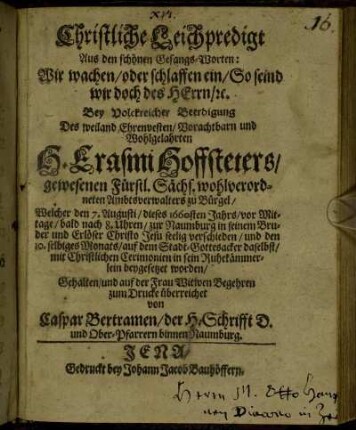 Christliche Leichpredigt Aus den schönen Gesangs-Worten: Wir wachen/ oder schlaffen ein/ So seind wir doch des Herrn/ [et]c. : Bey Volckreicher Beerdigung Des weiland Ehrenvesten/ Vorachtbarn und Wohlgelahrten H. Erasmi Hofstetters/ gewesenen Fürstl. Sächs. wohlverordneten Ambtsverwalters zu Bürgel/ Welcher den 7. Augusti/ dieses 1660sten Jahrs/ vor Mittage/ bald nach 8. Uhren/ zur Naumburg in seinem Bruder und Erlöser Christo Jesu seelig verschieden/ und den 10. selbiges Monats/ auf dem Stadt-Gottesacker daselbst/ mit Christlichen Ceremonien in sein Ruhekämmerlein beygesetzet worden/ Gehalten/ und auf der Frau Witwen Begehren zum Drucke überreichet