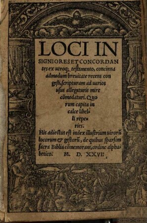 Loci Insigniores Et Concordantes ex utroq[ue] testamento, concinna admodum breuitate recens congesti, scripturam ad uarios usus allegaturis mire co[m]modaturi : Quorum capita in calce libelli reperies ; His adiectus est index illustrium uiroru[m] locorum et gestoru[m] ...