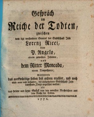 Gespräch im Reiche der Todten, zwischen dem lezt verstorbnen General der Gesellschaft Jesu Lorenz Ricci, dem P. Angelo, einem gewesnen Jesuiten, und dem Ritter Moncada, einem Tempelherrn : worinnen das merkwürdige Leben des erstern erzehlet, und noch viele neue und besondre, die aufgehobene Gesellschaft Jesu betreffende Dinge angeführt werden