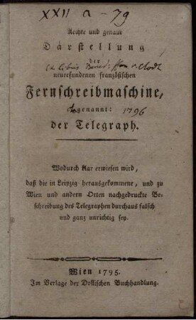 Aechte und genaue Darstellung der neuerfundenen französischen Fernschreibmaschine, genannt: der Telegraph : Wodurch klar erwiesen wird, daß die in Leipzig herausgekommene, und zu Wien und andern Orten nachgedruckte Beschreibung des Telegraphen durchaus falsch und ganz unrichtig sey