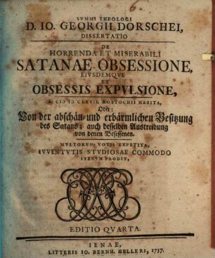 Summit theologi D. Joh. Georgii Dorschei dissertatio de horrenda et miserabili Satanae obsessione eiusdemque ex obsessis expulsione : multorum votis expetita, iuventutis studiosae commodo iterum prodit