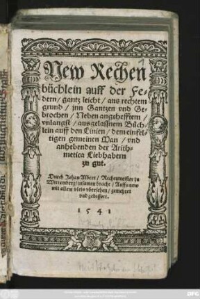 New Rechen||büchlein auff der Fe=||dern/ gantz leicht/ aus rechtem || grund/ jnn Gantzen vnd Ge=||brochen/ Neben angehefftem/|| vnlangst/ ausgelassnem Büch=||lein auff den Linien/ dem einfel=||tigen gemeinen Man/ vnd || anhebenden der Arith=||metica Liebhabern || zu gut.|| Durch Johan Albert/ Rechenmeister zu || Wittemberg/ zusamen bracht/ Auffs new || ... vbersehen/ gemehret || vnd gebessert.||
