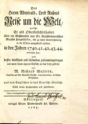 Des Herrn Admirals, Lord Ansons Reise um die Welt, welche er als Oberbefehlshaber über ein Geschwader von Sr. Großbritannischen Majestät Kriegsschiffen, die zu einer Unternehmung in die Südsee ausgeschickt worden, in den Jahren 1740, 41, 42, 43, 44 verrichtet hat : aus dessen Aufsätzen und Urkunden zusammengetragen und unter seiner eigenen Aufsicht an das Licht gestellet