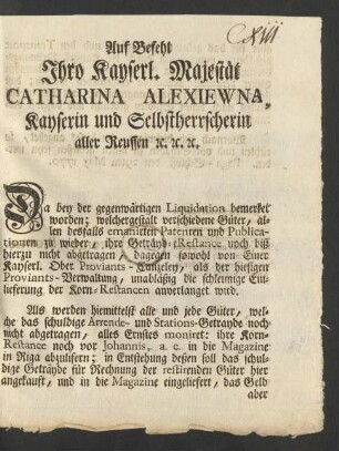 Auf Befehl Ihro Kayserl. Majestät Catharina Alexiewna, Kayserin und Selbstherrscherin aller Reussen [et]c. [et]c. [et]c. Da bey der gegenwärtigen Liquidation bemerket worden; welchergestalt verschiedene Güter, allen desfalls emanirten Patenten und Publicationen zu wieder, ihre Geträyd-eRestance noch biß hierzu nicht abgetragen, dagegen sowohl von Einer Kayserl. Ober Proviants-Canzeley, als der hiesigen Proviants-Verwaltung, unabläßig die schleunige Einlieferung der Korn-Restancen anverlanget wird ...