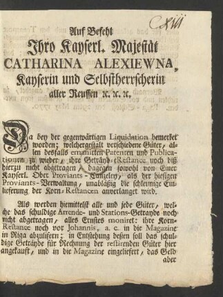 Auf Befehl Ihro Kayserl. Majestät Catharina Alexiewna, Kayserin und Selbstherrscherin aller Reussen [et]c. [et]c. [et]c. Da bey der gegenwärtigen Liquidation bemerket worden; welchergestalt verschiedene Güter, allen desfalls emanirten Patenten und Publicationen zu wieder, ihre Geträyd-eRestance noch biß hierzu nicht abgetragen, dagegen sowohl von Einer Kayserl. Ober Proviants-Canzeley, als der hiesigen Proviants-Verwaltung, unabläßig die schleunige Einlieferung der Korn-Restancen anverlanget wird ...