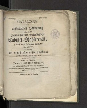 Catalogus einer auserlesenen Sammlung Italienischer und Niederländischer Cabinet-Mahlereyen, so durch einen bekannten Liebhaber allhier gesammlet, und öffentlich auf dem hiesigen Börsen-Saale... am Donnerstage , den 20 April a.c. ... verkauft werden sollen