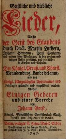 Geistliche und Liebliche Lieder, Welche der Geist des Glaubens durch ... Martin Luthern, Johann Hermann, Paul Gerhard, und andere seine Werkzeuge, in den vorigen und jetzigen Zeiten gedichtet, und die bisher in Kirchen und Schulen der Königl. Preußischen und Churfl. Brandenburg. Lande bekannt, und mit Königl. ... Approbation und Privilegio gedrucket und eingeführet worden