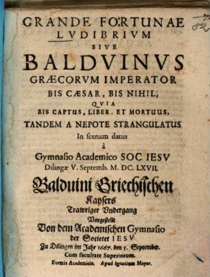Grande Fortunae Lvdibrivm Sive Baldvinvs Graecorvm Imperator Bis Caesar, Bis Nihil, Qvia Bis Captus, Liber, Et Mortuus, Tandem A Nepote Strangulatus : In scenam datus a Gymnasio Academico Soc. Iesv Dilingae V. Septemb. M.DC.LXVII. = Balduini Griechischen Kaysers Trawriger Vndergang