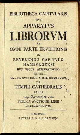 Bibliotheca Capitvlaris Sive Apparatvs Librorum Ex Omni Parte Ervditionis In Reverendo Capitvlo Hambvrgensi Hvc Vsqve Asservatorvm: iam vero inde a Die XVIII. Octob. A.O.R. MDCCLXXXIV. In Templi Cathedralis Loco vulgo Reventher dicto Pvblica Avctionis Lege Distrahendorvm.