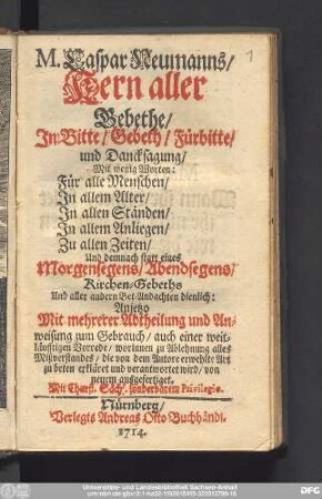 M. Caspar Neumanns/ Kern Aller Gebethe : In Bitte/ Gebeth/ Fürbitte/ und Dancksagung : Mit wenigen Worten: Für alle Menschen/ In allem Alter/ In allen Ständen/ In allem Anliegen/ Zu allen Zeiten/ Und demnach statt eines Morgensegens/ Abendsegens/ Kirchen-Gebeths Und aller andern Bet-Andachten dienlich ...