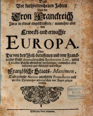 Das Vor kurtzverwichenen Jahren Von der Cron Franckreich Zwar in etwas eingeschläfferte, nunmehro aber neu Erweckt- und erwachte Europa. Oder Die von den Welt-beruffenen und von Franckreichs Geist dependirenden Scribenten Leti, unter speciösen Schein-Gründen, vertheidigte, nunmehro aber entlarvte und klärlichst widerlegte Französische Staats-Maximen : Dabey dieser Nation unerhörte Proceduren und verübte Tyranneyen männiglichen vor Augen geleget werden