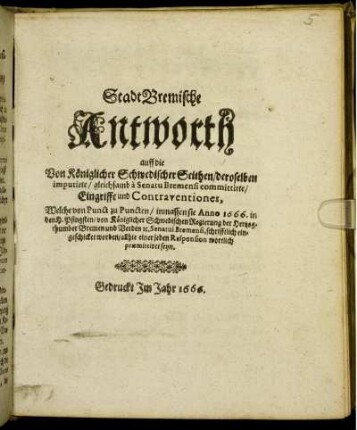 StadtBremische Antworth auff die Von Königlicher Schwedischer Seithen/ deroselben imputirte/ gleichsamb a Senatu Bremensi committirte/ Eingriffe und Contraventiones : Welche von Punct zu Puncten/ inmassen sie Anno 1666. in den H. Pfingsten/ von Königlicher Schwedischen Regierung der Hertzogthumber Bremen und Verden [et]c. Senatui Bremensi, schrifftlich eingeschicket worden/ allhie einer jeden Responsion wortlich praemittiret seyn