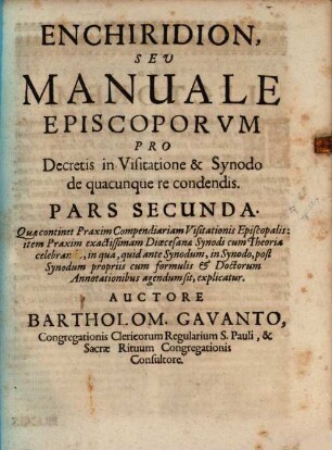 Enchiridion, Sev Manuale Episcoporvm Pro Decretis in Visitatione & Synodo de quacunque re condendis : in duas partes divisum, Pars Secunda. Quæ continet Praxim Compendiariam Visitationis Episcopalis : item Praxim exactissimam Diœcesanæ Synodi cum Theoria celebranda, in qua, quid ante Synodum, in Synodo, post Synodum propriis cum formulis ... agendum sit, explicatur