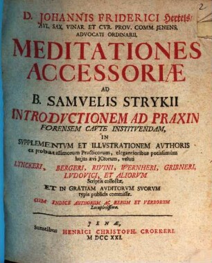 D. Johannis Friderici Hertels, Avl. Sax. Vinar. Et Cvr. Prov. Comm. Jenens. Advocati Ordinarii, Meditationes Accessoriæ : Ad B. Samvelis Strykii Introdvctionem Ad Praxin Forensem Cavte Institvendam ; In Svpplementvm Et Illvstrationem Avthoris ex probatissimorum Practicorum, elegantioribus potissimum hujus ævi JCtorum, veluti Lynckeri, Bergeri, Rivini, Wernheri, Gribneri, Lvdovici, Et Aliorum Scriptis collectæ, Et In Gratiam Avditorvm Svorvm typis publicis commissæ ; Cum Indice Authorum Ac Rerum Et Verborum Locupletissimo