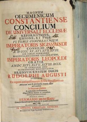 Magnum Oecumenicum Constantiense Concilium De Universali Ecclesiae Reformatione, Unione, Et Fide : VI. Tomis Comprehensum ; Imperatoris Sigismundi Consilio A. MCCCCXV. XVI. XVII. XVIII. Sub Coelo Germanico Magnificentissime Celebratum, Imperatoris Leopoldi Gratia A. MDCXCVI. XCVII. XCVIII. XCIX. In Germaniae Sinu Gloriosissime Resuscitatum, Brunsvicensium Ducis Rudolphi Augusti Auspiciis Ex ingenti antiquissimorum & fide dignissimorum MSCtorum mole & profundis veteris illius aevi tenebris In Maiorum gloriam & posteritatis emolumentum diligentissime erutum ac recensitum multisq[ue] figuris aeneis exornatum, 1. De Universali Ecclesiasticae Disciplinae Reformatione