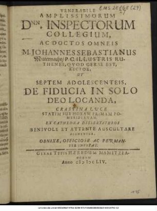 Venerabile Amplissimorum Dnn. Inspectorum Collegium, Ac Doctos Omneis M. Johannes Sebastianus Mitternacht/ P.C. Illustris Ruthenei, Quod Gerae Est, Rector, Ut Septem Adolescenteis, De Fiducia In Solo Deo Locanda, Crastina Luce Statim Sub Horam Primam Pomeridianam. Ex Cathedra Dissertaturos Benivole Et Attente Auscultare Dignentur, Obnixe, Officiose Ac Peramanter Invitat.