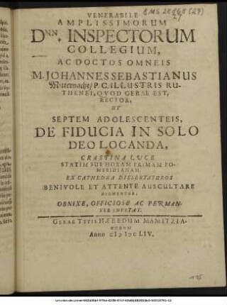 Venerabile Amplissimorum Dnn. Inspectorum Collegium, Ac Doctos Omneis M. Johannes Sebastianus Mitternacht/ P.C. Illustris Ruthenei, Quod Gerae Est, Rector, Ut Septem Adolescenteis, De Fiducia In Solo Deo Locanda, Crastina Luce Statim Sub Horam Primam Pomeridianam. Ex Cathedra Dissertaturos Benivole Et Attente Auscultare Dignentur, Obnixe, Officiose Ac Peramanter Invitat.