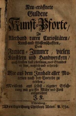 Neu-eröffnete Guldene Kunst-Pforte : zu Allerhand raren Curiositäten, Kunst- und Wissenschaften, Dem Frauen-Zimmer, vielen Künstlern und Handwerckern, auch sonsten fast jederman, wes Standes er seye, nutzlich und ersprießlich, wie aus dem Innhalt aller Materien nach der Vorrede zu ersehen, Meistens aus selbst-eigener Erfahrung mit grosser Mühe und Fleiß aufgerichtet