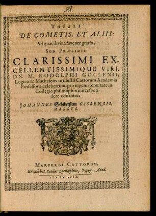 THESES || DE COMETIS, ET ALIIS:|| Ad quas divina favente gratia,|| SUB PRAESIDIO || CLARISSIMI EX-||CELLENTISSMIQUE VIRI,|| DN. M. RODOLPHI GOCLENII,|| Logicae & Matheseos in illustri Cattorum Academia || Professoris celeberrimi, pro ingenii tenuitate in || Collegio philosophorum respon-||dere conabitur || JOHANNES Schiberstein GISSENSIS,|| HASSVS.||