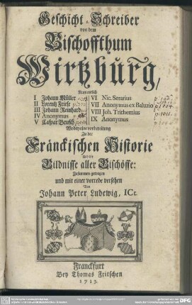 Geschicht-Schreiber von dem Bischoffthum Wirtzburg : Namentlich I Johann Müller, II Lorentz Friese, III Johann Reinhard IV Anonymus, V Caspar Brusch, VI Nic. Serarius, VII Anonymus ex Baluzio, VIII Joh. Trithemius, IX Anonymus