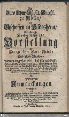 An Ihro Chur-Fürstl. Durchl. zu Cölln, Als Bischoffen zu Hildesheim, Unterthänigste Hochgemüßigte Vorstellung Der Evangelischen Land-Stände Des Hoch-Stiffts Hildesheim : Worinn dargethan wird, daß sich das Stifft-Hildesheimische Consistorium A.C. in ohnstreitiger Possession vel quasi der Gerechtigkeit Feyer- und Fest-Tage, insonderheit die Evangelischen Jubilaea ohne Zuthuen der Catholischen Landes-Obrigkeit auszuschreiben und anzuordnen, jederzeit befunden, ...; Mit Dienlichen Anmerckungen versehen, Und Zu Ablehnung der in einem von den Churfürstl. Cöllnischen Stifft-Hildesheimischen Herrn Stadthalter und Geheimten Räthen am 20sten Jun. 1730. publicirten Patent enthaltenen Aufflagen ... zum Druck befordert