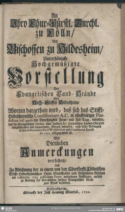 An Ihro Chur-Fürstl. Durchl. zu Cölln, Als Bischoffen zu Hildesheim, Unterthänigste Hochgemüßigte Vorstellung Der Evangelischen Land-Stände Des Hoch-Stiffts Hildesheim : Worinn dargethan wird, daß sich das Stifft-Hildesheimische Consistorium A.C. in ohnstreitiger Possession vel quasi der Gerechtigkeit Feyer- und Fest-Tage, insonderheit die Evangelischen Jubilaea ohne Zuthuen der Catholischen Landes-Obrigkeit auszuschreiben und anzuordnen, jederzeit befunden, ...; Mit Dienlichen Anmerckungen versehen, Und Zu Ablehnung der in einem von den Churfürstl. Cöllnischen Stifft-Hildesheimischen Herrn Stadthalter und Geheimten Räthen am 20sten Jun. 1730. publicirten Patent enthaltenen Aufflagen ... zum Druck befordert