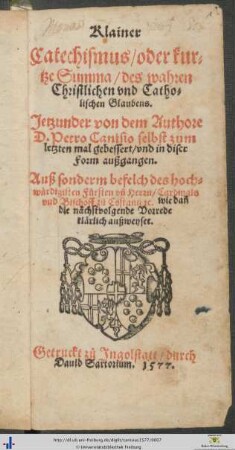 Klainer Catechismus/ oder kurtze Summa/ des wahren Christlichen vnd Catholischen Glaubens. Jetzunder von dem Authore D. Petro Canisio selbst zum letzten mal gebessert/ vnd in diser Form außgangen. Auß sonderm befelch des hochwürdigisten Fürsten vnd Herrn/ Cardinals vnd Bischoff zů Costantz [et]c.
