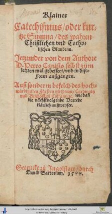 Klainer Catechismus/ oder kurtze Summa/ des wahren Christlichen vnd Catholischen Glaubens. Jetzunder von dem Authore D. Petro Canisio selbst zum letzten mal gebessert/ vnd in diser Form außgangen. Auß sonderm befelch des hochwürdigisten Fürsten vnd Herrn/ Cardinals vnd Bischoff zů Costantz [et]c.