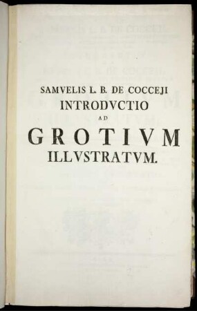 Samuelis L. B. De Cocceji, Summi Regni Borussici Cancellarii, Ministri Status Intimi, Et Aquilæ Borussicæ Equitis, Hereditarii In Wusseken, Repko, Kleist, Laas, Cet. Introductio Ad Henrici L. B. De Cocceji, Sacræ Regiæ Maiestati Borussicæ Quondam A Secretioribus Consiliis, Grotium Illustratum : Continens Dissertationes Prooemiales XII In Quibus Principa Grotiana Circa Ius Naturæ, Per Totum Opus Dispersa, Ad Iustam Methodum Revocantur, Mens Grotii, Obscura Sæpius, Ex Ipso Grotio Illustratur, Et Defectus Circa Eius Principa Notantur, Duodecima Dissertatio Exhibet Auctoris Novum Systema Iustitiæ Naturalis Et Romanæ In Quo Universum Ius Romanum Nova Methodo Ad Artem Redigitur