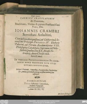 Carmina Gratulatoria In Honorem Eruditione, Virtute & pietate Praestantissimi Viri, Dn. Johannis Crameri Servestani Anhaltini, Cum ipsi in Antiquißima ... Principis, Friderici IV. Electoris Palatini, ad Nicrum Academia, inter VIII. Philosophiae Candidatos Supremus in Philosophia Gradus Die XX. Mensis Februarii, Anno Christi 1606. ... Conferretur : Scripta a Patronis, Fautoribus, Praeceptoribus, Popularibus & Amicis, quorum sua cuiusq[ue] versibus nomina sunt adscripta