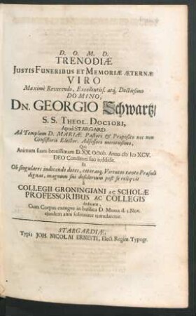 Trenodiae Iustis Funeribus Et Memoriae Aeternae Viro Maxime Reverendo, Excellentiss. atq[ue] Doctissimo Domino, Dn. Georgio Schwartz/ S.S. Theol. Doctori, Apud Stargard. Ad Templum D. Mariae Pastori & Praeposito nec non Consistorii Elector. Adsessori meritissimo, Qui Animam suam beatissimam D. XX. Octob. Anno MDCXCV. Deo Conditori suo reddidit ... : a Collegii Groningiani Ac Scholae Professoribus Ac Collegis dedicatae, Cum Corpus exangue in basilica D. Mariae d. 3. Nov. eiusdem anni solenniter tumularetur