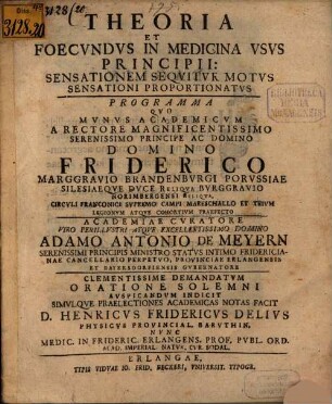 Theoria Et Foecundus In Medicina Usus Principii: Sensationem Sequitur Motus Sensationi Proportionatus : Programma Quo Munus Academicum A Rectore Magnificentissimo ... Domino Friderico Marggravio Brandenburgi ... Academiae Curatore Viro Perillustri ... Adamo Antonio De Meyern Serenissimi Principis Ministro Status ... Clementissime Demandatum Oratione Solemni Auspicandum Indicit Simulque Praelectiones Academicas Notas Facit D. Henricus Fridericus Delius ... Nunc Medic. In Frideric. Erlangens. Prof. Publ. Ord. ...
