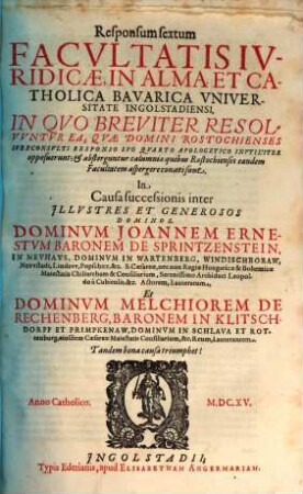 Responsum sextum facultatis iuridicae, in alma et catholica Bavarica Universitate Ingolstadiensi ... in causa successionis inter ... Joannem Ernestum Baronum de Sprintzenstein ... et Melchiorem de Rechenberg, Baronem in Klitschdorff et Primpkenaw ...