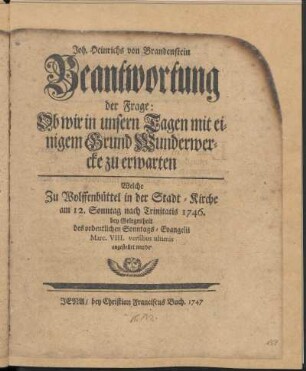 Joh. Heinrichs von Brandenstein Beantwortung der Frage: Ob wir in unsern Tagen mit einigem Grund Wunderwercke zu erwarten : Welche zu Wolffenbüttel in der Stadt-Kirche am 12. Sonntag nach Trinitatis 1746. bey Gelegenheit des ordentlichen Sonntags-Evangelii ... angestellet wurde.
