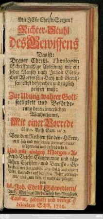 Richter-Stuhl des Gewissens Das ist: Dreyer Christl. Theologen Schrifftmäßige Anleitung wie ein jeder Mensch nach Inhalt Göttliches Wortes sein Hertz und Gewissen selbst besprechen und täglich prüfen muß : Zur Ubung wahrer Gottseeligkeit und Beförderung deren innerlichen Wachsthums ; Mit einer Vorrede ... Von dem Rechten für dem Herrn, ... Und mit einigen Morgen-Abend-Beicht-Communion und ... Christen-und Beruffs-Gebethen ... vermehret