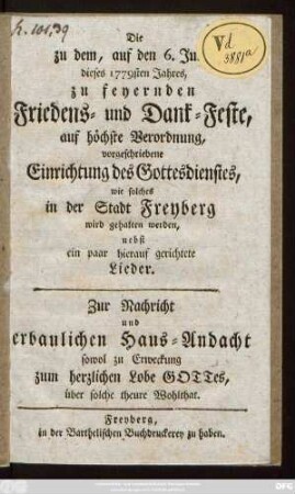 Die zu dem, auf den 6. Junii dieses 1779sten Jahres, zu feyernden Friedens- und Dank-Feste, auf höchste Verordnung, vorgeschriebene Einrichtung des Gottesdienstes, wie solches in der Stadt Freyberg wird gehalten werden : nebst ein paar hierauf gerichtete Lieder ; Zur Nachricht und erbaulichen Haus-Andacht sowol zu Erweckung zum herzlichen Lobe Gottes, über solche theure Wohlthat