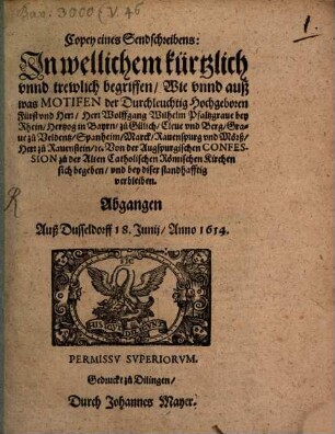 Copey eines Sendschreibens: In wellichem kürtzlich unnd trewlich begriffen, Wie unnd auß was Motifen der Durchleuchtig Hochgeboren Fürst und Herr, Herr Wolffgang Wilhelm Pfaltzgrave bey Rhein, Hertzog in Bayrn, zu Gülich, Cleve und Berg, Grave zu Veldentz, Spanheim, Marck, Ravenspurg und Mörß, Herr zu Ravenstain, [et]c. Von der Augspurgischen Confession zu der Alten Catholischen Römischen Kirchen sich begeben, und bey diser standhafftig verbleiben : Abgangen Auß Dusseldorff 18. Junii, Anno 1614.