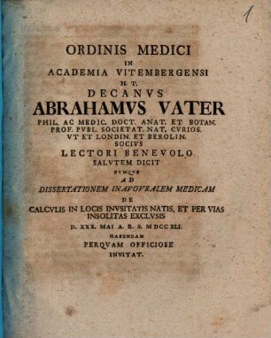 Ordinis Medici In Academia Vitembergensi H. T. Decanvs Abrahamvs Vater ... Lectori Benevolo Salvtem Dicit Evmqve Ad Dissertationem Inavgvralem Medicam De Calcvlis In Locis Invsitatis Natis, Et Per Vias Insolitas Exclvsis D. XXX. Mai A. R. S. MDCCXLI. Habendam Perqvam Officiose Invitat