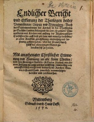 Endlicher Bericht und Erklerung der Theologen beider Universiteten, Leipzig und Wittemberg, Auch der Superintendenten der Kirchen in des Churfürsten zu Sachsen Landen, belangend die Lere, so gemelte Universiteten und Kirchen von anfang der Augspurgischen Confession bis auff diese zeit ... eintrechtig und bestendig gefüret haben ... : Mit angehengter Christlicher Erinnerung und Warnung an alle frome Christen von den streittigen Artickeln, so Flacius Illyricus ... unauffhörlich erregt ...