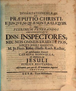 Dissertatiuncula De Praeputio Christi, Eiusque, Si Quae Sunt, Reliquiis : Qua Plurimum Venerandos Amplissimosque Dnn. Inspectores, Nec Non Omneis Erudite Pios, Suique Jesuli Amantes, M. Jo. Frid. Köber, Illustr. Ruth. Rector, ad auscultandum benevole Carmina Nonnulla, In Honorem Jesuli Publice Recitanda, observantia, qua par est, & humanitate singulari Invitat