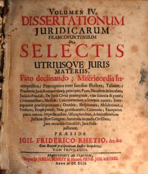 Volumen ... Dissertationum Iuridicarum Francofurtensium De Selectis Utriusque Iuris Materiis, 4. Fato declinando; Misericordia Intempestiva; Praerogativa inter familias Illustres; Talione ... Iure Fideiussorum : Cum Rerum praecipuarum Indice locuplete