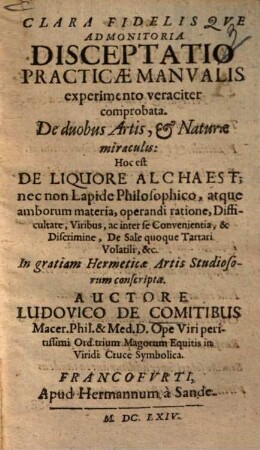 Clara fidelisque admonitoria disceptatio practicae manualis experimento veraciter comprobata de duobus artis, et +& naturae miraculis: hoc est de liquore alchaest nec non lapide philosophico ...
