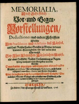 Memorialia, Auch Schrifftliche Vor- und Gegen-Vorstellungen, Deductiones und andere Schrifften Welche Von Præsidenten und Assessoren deß Käyserl. und Heyl. ReichsCam[m]er-Gerichts zu Wetzlar, in denen Cameral-Strittigkeiten, ein- und anderseits So wohl Bey Ihro Römischen Käyserlichen Majest. als einer ... Reichs-Versammlung zu Regenspurg nach und nach übergeben worden : Sambt Denen darinn angezogen- und ergangenen ... Käyserl. provisional Verordnungen, Rescriptis, auch ferner erfolgten Commissions- Decret- und Reichs-Guttachten Alles, so sonsten in dem Europæischen Staats-Cantzley, Monatlichem Staats-Spiegel und anderstwo nur Stückweiß zu finden, nunmehro völlig in ein Volumen zusammen getragen