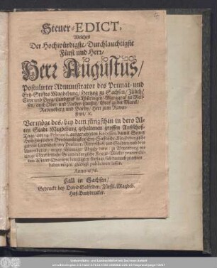 Steuer-Edict, Welches Der Hochwürdigste/ Durchlauchtigste Fürst und Herr/ Herr Augustus/ Postulirter Administrator des Primat- und Ertz-Stiffts Magdeburg ... Vermöge des/ bey dem jüngsthin in dero Alten Stadt Magdeburg gehaltenen grossen Außschoß-Tage/ am 14. Februarii, aufgerichteten Recesses ... wegen schleuniger Abgabe derer/ zu Abwendung vor einige Churfürstliche Brandenburgische Kriegs-Völcker prætendirten Winter-Qvartiere bewilligten Auflage ... publiciren lassen.