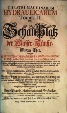 Theatri Machinarum Hydraulicarum Tomus .... Oder: Schau-Platz derWasser-Künste : Ein Werck so nicht nur Künstlern, Kunst-Meistern, Berg-Leuthen und Kunst-Steigern ... sondern auch Architectis, Ingenieurs ... nützlich und nöthig, 2. Bestehend in fernerer Fortsetzung der Künste und Machinen womit die Wasser aus der Tieffe zu erheben oder in die Höhe zu treiben