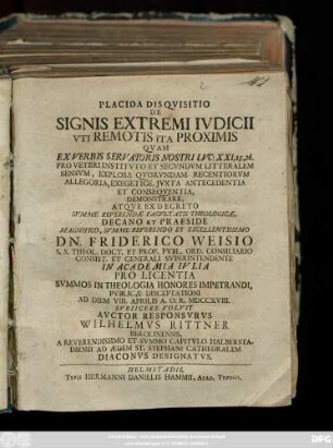 Placida Disqvisitio De Signis Extremi Ivdicii Vti Remotis Ita Proximis Qvam Ex Verbis Servatoris Nostri Lvc: XXI, 25,26. Pro Veteri Institvto Et Secvndvm Litteralem Sensvm, Explosa Qvorvndam Recentiorvm Allegoria, Exegetice, Jvxta Antecedentia Et Conseqventia, Demonstrare, Atqve Ex Decreto Svmme Reverendæ Facvltatis Theologicæ, Decano Et Praeside Magnifico, Svmme Reverendo Et Excellentissimo Dn. Friderico Weisio S. S. Theol. Doct. Et Prof. Pvbl. Ord. Consiliario Consist. Et Generali Svperintendente In Academia Ivlia Pro Licentia Svmmos In Theologia Honores Impetrandi ... Ad Diem VIII. Aprilis A. O. R. MDCCXVIII. Svbiicere Volvit Avctor Responsvrvs Wilhelmvs Rittner Berolinensis, A Reverendissimo Et Svmmo Capitvlo Halberstadiensi Ad Ædem St. Stephani Cathedralem Diaconvs Designatvs